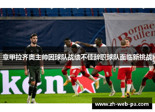 意甲拉齐奥主帅因球队战绩不佳辞职球队面临新挑战 意甲拉齐奥主帅因球队战绩不佳辞职球队面临新挑战