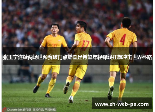 张玉宁连续两场世预赛破门点燃国足希望年轻锋线扛旗冲击世界杯路 张玉宁连续两场世预赛破门点燃国足希望年轻锋线扛旗冲击世界杯路