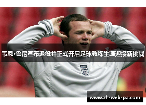 韦恩·鲁尼宣布退役并正式开启足球教练生涯迎接新挑战