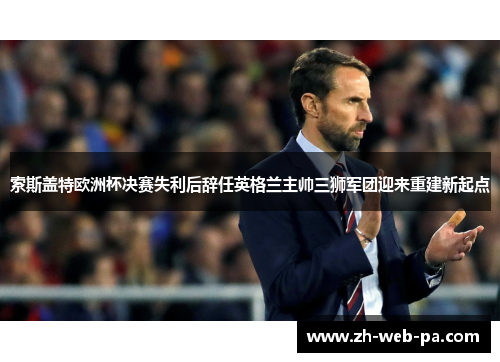 索斯盖特欧洲杯决赛失利后辞任英格兰主帅三狮军团迎来重建新起点